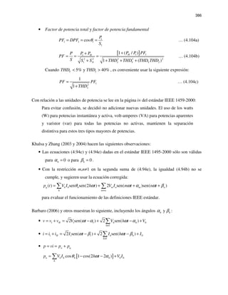 386
• Factor de potencia total y factor de potencia fundamental
1
1 1 1
1
cos
P
PF DPF
S
θ= = = … (4.104a)
[ ]1 11
2 2 2 2 2
1
1 ( / )
1 ( )
HH
N I V V I
P P PFP PP
PF
S S S THD THD THD THD
++
= = =
+ + + +
… (4.104b)
Cuando 5% y 40%V ITHD THD< > , es conveniente usar la siguiente expresión:
12
1
1 I
PF PF
THD
≈
+
… (4.104c)
Con relación a las unidades de potencia se lee en la página iv del estándar IEEE 1459-2000:
Para evitar confusión, se decidió no adicionar nuevas unidades. El uso de los watts
(W) para potencias instantánea y activa, volt-amperes (VA) para potencias aparentes
y varistor (var) para todas las potencias no activas, mantienen la separación
distintiva para estos tres tipos mayores de potencias.
Khalsa y Zhang (2003 y 2004) hacen las siguientes observaciones:
• Las ecuaciones (4.94c) y (4.94e) dadas en el estándar IEEE 1495-2000 sólo son válidas
para 0hα = o para 0hβ = .
• Con la restricción m,n≠1 en la segunda suma de (4.94e), la igualdad (4.94b) no se
cumple, y sugieren usar la ecuación corregida:
( ) sen sen(2 ) 2 sen( )sen( )q h h h m n m n
h m n
p t V I h t V I m t n tθ ω ω α ω β
≠
= + + +∑ ∑
para evaluar el funcionamiento de las definiciones IEEE estándar.
Barbaro (2006) y otros muestran lo siguiente, incluyendo los ángulos yh hα β :
• 1 1 1 0
1
2 sen( ) 2 sen( )H h h
h
v v v V t V h t Vω α ω α
≠
= + = − + − +∑
• 1 1 1 0
1
2 sen( ) 2 sen( )H h h
h
i i i I t I h t Iω β ω β
≠
= + = − + − +∑
• a qp vi p p= = +
[ ] 0 0cos 1 cos(2 2 )a h h h h
h
p V I h t V Iθ ω α= − − +∑
 