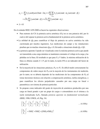 387
0 0
sen sen(2 2 ) 2 sen( )sen( )
2 sen( ) 2 sen( )
q h h h h m n m n
h n m
m n
h n h n
h h
p V I h t V I m t n t
V I h t I V h t
θ ω α ω α ω β
ω β ω α
≠
= − − + − −
+ − + −
∑ ∑∑
∑ ∑
• S VI=
En el estándar IEEE 1459-2000 se hacen las siguientes observaciones:
• Para motores de CA la potencia activa armónica (PH) no es una potencia útil, por lo
cual es útil separar la potencia activa fundamental de la potencia activa armónica.
• La utilidad de QB para cuantificar el flujo de potencia no activa armónica ha sido
cuestionada por muchos ingenieros. Las mediciones de campo y las simulaciones
prueban que en muchas situaciones QBH < 0, llevando a situaciones donde QB < Q1.
• La potencia aparente S puede ser visualizada como la máxima potencia activa que puede
ser transmitida a una carga mientras se mantienen constantes el voltaje en la carga y las
pérdidas en la línea. El resultado es que para S y V dados, la máxima utilización de la
línea se obtiene cuando S = P, por lo tanto, la razón P/S es un indicador del factor de
utilización.
• En la mayoría de las situaciones prácticas, PH << P1. Es difícil medir correctamente las
componentes de orden mayor de PH con la mayoría de los instrumentos de medición,
por lo tanto, no se debería depender de las mediciones de las componentes de PH al
tomar decisiones técnicas con relación a compensación armónica, tarifas energéticas, o
para cuantificar los efectos perjudiciales causados por una carga no lineal o
paramétrica a un sistema de potencia particular.
• Se propone como indicador del grado de inyección de armónicos producidos por una
carga no lineal grande o por un grupo de cargas o consumidores en el sistema a la
razón normalizada SN/S1, llamada potencia aparente no fundamental normalizada:
(IEEE, 1996; UNEX, s/f, Pág. 34)
2 2 2 2
1 1 1 1 1
N H H H HS I V V I
S I V V I
       
= + +       
       
… (4.105a)
( )
2
22 2
1
N
I V I V
S
THD THD THD THD
S
 
= + + 
 
i … (4.105b)
 