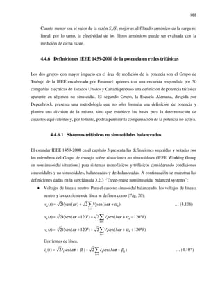388
Cuanto menor sea el valor de la razón SN/S1 mejor es el filtrado armónico de la carga no
lineal, por lo tanto, la efectividad de los filtros armónicos puede ser evaluada con la
medición de dicha razón.
4.4.6 Definiciones IEEE 1459-2000 de la potencia en redes trifásicas
Los dos grupos con mayor impacto en el área de medición de la potencia son el Grupo de
Trabajo de la IEEE encabezado por Emanuel; quienes tras una encuesta respondida por 50
compañías eléctricas de Estados Unidos y Canadá propuso una definición de potencia trifásica
aparente en régimen no sinusoidal. El segundo Grupo, la Escuela Alemana, dirigida por
Depenbrock, presenta una metodología que no sólo formula una definición de potencia y
plantea una división de la misma, sino que establece las bases para la determinación de
circuitos equivalentes y, por lo tanto, podría permitir la compensación de la potencia no activa.
4.4.6.1 Sistemas trifásicos no sinusoidales balanceados
El estándar IEEE 1459-2000 en el capítulo 3 presenta las definiciones sugeridas y votadas por
los miembros del Grupo de trabajo sobre situaciones no sinusoidales (IEEE Working Group
on nonsinusoidal situations) para sistemas monofásicos y trifásicos considerando condiciones
sinusoidales y no sinusoidales, balanceadas y desbalanceadas. A continuación se muestran las
definiciones dadas en la subcláusula 3.2.3 “Three-phase nonsinusoidal balanced systems”:
• Voltajes de línea a neutro. Para el caso no sinusoidal balanceado, los voltajes de línea a
neutro y las corrientes de línea se definen como (Pág. 20):
1
1
( ) 2 sen( ) 2 sen( )a h h
h
v t V t V h tω ω α
≠
= + +∑ … (4.106)
1
1
( ) 2 sen( 120 ) 2 sen( 120 )b h h
h
v t V t V h t hω ω α
≠
= − ° + + − °∑
1
1
( ) 2 sen( 120 ) 2 sen( 120 )c h h
h
v t V t V h t hω ω α
≠
= + ° + + + °∑
Corrientes de línea.
1 1
1
( ) 2 sen( ) 2 sen( )a h h
h
i t I t I h tω β ω β
≠
= + + +∑ … (4.107)
 