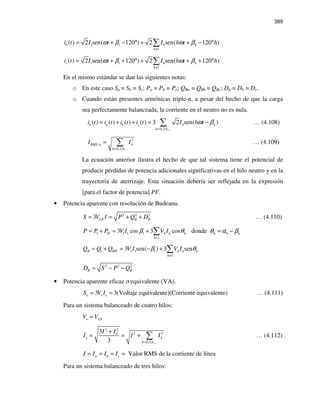 389
1 1
1
( ) 2 sen( 120 ) 2 sen( 120 )b h h
h
i t I t I h t hω β ω β
≠
= + − ° + + − °∑
1 1
1
( ) 2 sen( 120 ) 2 sen( 120 )c h h
h
i t I t I h t hω β ω β
≠
= + + ° + + + °∑
En el mismo estándar se dan las siguientes notas:
o En este caso Sa = Sb = Sc; Pa = Pb = Pc; QBa = QBb = QBc; Da = Db = Dc.
o Cuando están presentes armónicas triple-n, a pesar del hecho de que la carga
sea perfectamente balanceada, la corriente en el neutro no es nula.
0,3,6,...
( ) ( ) ( ) ( ) 3 2 sen( )n a b c h h
h
i t i t i t i t I h tω β
=
= + + = −∑ … (4.108)
2
,
0,3,6,...
RMS n h
h
I I
=
= ∑ … (4.109)
La ecuación anterior ilustra el hecho de que tal sistema tiene el potencial de
producir pérdidas de potencia adicionales significativas en el hilo neutro y en la
trayectoria de aterrizaje. Esta situación debería ser reflejada en la expresión
[para el factor de potencia] PF.
• Potencia aparente con resolución de Budeanu.
2 2 2
3 LN B BS V I P Q D= = + + … (4.110)
1 1 1 1
1
3 cos 3 cos dondeH h h h h h h
h
P P P V I V Iβ θ θ α β
=
= + = + = −∑
1 1 1 1
1
3 sen( ) 3 senB BH h h h
h
Q Q Q V I V Iβ θ
≠
= + = − + ∑
2 2 2
B BD S P Q= − −
• Potencia aparente eficaz o equivalente (VA).
3 3(Voltaje equivalente)(Corriente equivalente)e e eS V I= = … (4.111)
Para un sistema balanceado de cuatro hilos:
e LNV V=
2 2
2 2
0,3,6,...
3
3
n
e h
h
I I
I I I
=
+
= = + ∑ … (4.112)
Valor RMS de la corriente de líneaa b cI I I I= = = =
Para un sistema balanceado de tres hilos:
 