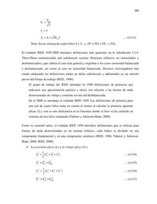 390
3
LL
e
V
V =
eI I=
3e LLS S V I= = … (4.113)
Nota. En un sistema de cuatro hilos S < Se y PF = P/S > PFe = P/Se.
El estándar IEEE 1459-2000 introduce definiciones más generales en la subcláusula 3.2.4:
Three-Phase nonsinusoidal and unbalanced systems (Sistemas trifásicos no sinusoidales y
desbalanceados), que cubren el caso más general y engloban a los casos sinusoidal balanceado
y desbalanceado, así como al caso no sinusoidal balanceado. Diversos investigadores han
estado adaptando las definiciones dadas en dicha subcláusula y adelantadas en un artículo
previo del Grupo de trabajo (IEEE, 1996):
El grupo de trabajo del IEEE introdujo en 1996 definiciones de potencias que
indicaron una aproximación práctica y eficaz con relación a las formas de onda
distorsionadas de voltaje y corriente en una red desbalanceada.
En el 2000 se introdujo el estándar IEEE 1459. Las definiciones de potencia para
una red de cuatro hilos toma en cuenta el neutro al calcular la potencia aparente
eficaz (Se); esta es una deficiencia en la literatura donde el foco se ha centrado en
sistemas de tres hilos solamente (Taberer y Atkinson-Hope, 2008).
Como se comentó antes, el estándar IEEE 1459 introduce definiciones que se utilizan para
formas de onda distorsionadas en un sistema trifásico, cada índice es dividido en una
componente fundamental y en una componente armónica (IEEE, 1996; Taberer y Atkinson-
Hope, 2008; IEEE, 2000):
• La corriente eficaz (Ie) y el voltaje eficaz (Ve):
2 2 2 21
( )
3
e a b cI I I I= + + … (4.114)
2 2 2
1e eHeI I I= + … (4.115)
2 2 2 21
( )
3
e a b cV V V V= + + … (4.116)
2 2 2
1e eHeV V V= + … (4.117)
 