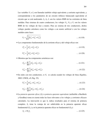 391
Las variables Ve e Ie son llamadas también voltaje equivalente y corriente equivalente, y
corresponderían a los parámetros de un circuito trifásico balanceado equivalente al
circuito que se está analizando. Ia, Ib, Ic son los valores RMS de las corrientes de línea
medidas. Para sistemas de cuatro conductores, los voltajes Va, Vb y Vc son los valores
RMS de los voltajes de fase a neutro. Para un sistema de tres conductores, dichos
voltajes pueden calcularse como los voltajes a un neutro artificial o con los voltajes
medidos entre fases:
( )2 2 21
9
e ab bc caV V V V= + + … (4.118)
• Las componentes fundamentales de la corriente eficaz y del voltaje eficaz son:
2 2 2 2
1 1 11
1
( )
3
e a cbI I II = + + … (4.119)
2 2 2 2
1 1 11
1
( )
3
e a cbV V VV = + + … (4.120)
• Mientras que las componentes armónicas son:
2 2 2 2
1
1
( )
3
eH ah bh ch
h
I I I I
≠
= + +∑ … (4.121)
2 2 2 2
1
1
( )
3
eH
h
ah bh chV V V V
≠
= + +∑ … (4.122)
• En redes con tres conductores, si Ve se calcula usando los voltajes de línea (Eguíluz,
2002; UNEX, s/f, Pág. 35):
2 2 2 2
1 1 1 1
1
( )
9
e ab bc caV V VV + += … (4.123)
2 2 2 2
1
1
( )
9
eH abh bch cah
h
V V V V
≠
= + +∑ … (4.124)
• La potencia aparente eficaz (Se) o potencia aparente equivalente (atribuible a Buchholz
y Goodhue) toma en cuenta todas las fases relevantes a los voltajes y corrientes eficaces
calculados. La innovación es que Se indica resultados para el sistema de potencia
completo. Se tiene la ventaja de ser subdividida en la potencia aparente eficaz
fundamental (Se1) y en la potencia aparente eficaz no fundamental (SeN):
3e e eS V I= … (4.125)
 