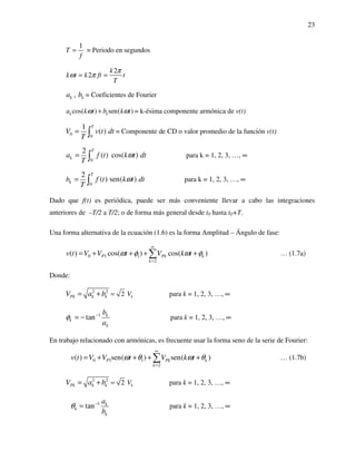 23
1
T
f
= = Periodo en segundos
2
2
k
k t k ft t
T
π
ω π= =
ka , kb = Coeficientes de Fourier
cos( ) sen( )k ka k t b k tω ω+ = k-ésima componente armónica de v(t)
0 0
1
( )
T
V v t dt
T
= ∫ = Componente de CD o valor promedio de la función v(t)
0
2
( ) cos( )
T
ka f t k t dt
T
ω= ∫ para k = 1, 2, 3, …, ∞
0
2
( ) sen( )
T
kb f t k t dt
T
ω= ∫ para k = 1, 2, 3, …, ∞
Dado que f(t) es periódica, puede ser más conveniente llevar a cabo las integraciones
anteriores de –T/2 a T/2; o de forma más general desde t0 hasta t0+T.
Una forma alternativa de la ecuación (1.6) es la forma Amplitud – Ángulo de fase:
0 1 1
2
( ) cos( ) cos( )P Pk k
k
v t V V t V k tω φ ω φ
∞
=
= + + + +∑ … (1.7a)
Donde:
2 2
2 kPk k k VV a b == + para k = 1, 2, 3, …, ∞
1
tan k
k
k
b
a
φ −
= − para k = 1, 2, 3, …, ∞
En trabajo relacionado con armónicas, es frecuente usar la forma seno de la serie de Fourier:
0 1 1
2
( ) sen( ) sen( )P Pk k
k
v t V V t V k tω θ ω θ
∞
=
= + + + +∑ … (1.7b)
2 2
2 kPk k k VV a b == + para k = 1, 2, 3, …, ∞
1
tan k
k
k
a
b
θ −
= para k = 1, 2, 3, …, ∞
 
