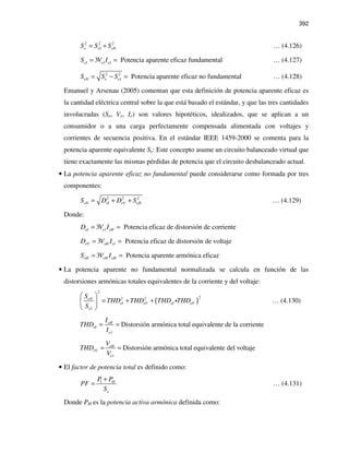 392
2 2 2
1e e eNS S S= + … (4.126)
1 1 13 Potencia aparente eficaz fundamentale e eS V I= = … (4.127)
2 2
1 Potencia aparente eficaz no fundamentaleN e eS S S= − = … (4.128)
Emanuel y Arsenau (2005) comentan que esta definición de potencia aparente eficaz es
la cantidad eléctrica central sobre la que está basado el estándar, y que las tres cantidades
involucradas (Se, Ve, Ie) son valores hipotéticos, idealizados, que se aplican a un
consumidor o a una carga perfectamente compensada alimentada con voltajes y
corrientes de secuencia positiva. En el estándar IEEE 1459-2000 se comenta para la
potencia aparente equivalente Se: Este concepto asume un circuito balanceado virtual que
tiene exactamente las mismas pérdidas de potencia que el circuito desbalanceado actual.
• La potencia aparente eficaz no fundamental puede considerarse como formada por tres
componentes:
2 2 2
eN eI eV eHS D D S= + + … (4.129)
Donde:
13 Potencia eficaz de distorsión de corrienteeI e eHD V I= =
13 Potencia eficaz de distorsión de voltajeeV eH eD V I= =
3 Potencia aparente armónica eficazeH eH eHS V I= =
• La potencia aparente no fundamental normalizada se calcula en función de las
distorsiones armónicas totales equivalentes de la corriente y del voltaje:
( )
2
22 2
1
eN
eI eV eI eV
e
S
THD THD THD THD
S
 
= + + 
 
i … (4.130)
1
Distorsión armónica total equivalente de la corrienteeH
eI
e
I
THD
I
= =
1
Distorsión armónica total equivalente del voltajeeH
eV
e
V
THD
V
= =
• El factor de potencia total es definido como:
1 H
e
P P
PF
S
+
= … (4.131)
Donde PH es la potencia activa armónica definida como:
 