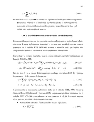 393
1
, ,
cosH ih ih ih
h
i a b c
P V I θ
≠
=
= ∑ … (4.132)
En el estándar IEEE 1459-2000 se establece la siguiente definición para el factor de potencia:
El factor de potencia es la razón entre la potencia actual y la máxima potencia
que puede ser transmitida manteniendo constantes las pérdidas en la línea y el
voltaje entre las terminales de la carga.
4.4.6.2 Sistemas trifásicos no sinusoidales y desbalanceados
Los consumidores esperan que las compañías suministradoras generen y distribuyan voltajes
con forma de onda perfectamente sinusoidal, es por esto que las definiciones de potencia
propuestas en el estándar IEEE 1459-2000 separan la situación ideal, que implica sólo
componentes a frecuencia fundamental, de las componentes contaminantes.
Si el voltaje y la corriente para la fase a de un sistema trifásico tienen la forma (Czarnecki en
Baggini, 2008, Pág. 322):
1 1 1
1
( ) 2 sen( ) 2 sen( ) ( ) ( )a a a ah ah a aH
h
v t V t V h t v t v tω α ω α
≠
= + + + = +∑ … (4.133a)
1 1 1
1
( ) 2 sen( ) 2 sen( ) ( ) ( )a a a ah ah a aH
h
i t I t I h t i t i tω β ω β
≠
= + + + = +∑ … (4.133b)
Para las fases b y c se pueden definir ecuaciones similares. Los valores RMS del voltaje de
línea a neutro y de la corriente de línea serán:
2 2 2 2 2 2 2 2 2
1 0 2 3 1...a ah a a a a an a aH
h
V V V V V V V V V= = + + + + + = +∑ … (4.134a)
2 2 2 2 2 2 2 2 2
1 0 2 3 1...a ah a a a a an a aH
h
I I I I I I I I I= = + + + + + = +∑ … (4.134b)
A continuación se muestran las definiciones dadas en el estándar (IEEE, 2000; Taberer y
Atkinson-Hope, 2008; Emanuel y Arsenau, 2005). La nueva característica introducida por el
estándar IEEE 1459-2000 es que el neutro se toma en cuenta al calcular la potencia aparente
eficaz para una red trifásica desbalanceada de 4 hilos:
• Valores RMS del voltaje y de la corriente eficaz o equivalente.
2 2
1 eHeeI I I= + … (4.135a)
 