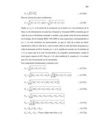 394
2 2
1 eHeeV V V= + … (4.135b)
Para un sistema de cuatro conductores:
2 2 2 2 2 2 2 21 1
( ) ( )
3 3
e a b c n a b c nI I I I I I I I Iρ= + + + = + + + … (4.136)
donde /n sr rρ = es la razón de la resistencia en el neutro (rn) a la resistencia de la
línea (rs) de alimentación en cada fase. Emanuel y Arsenaud (2005) comentan que el
valor de ρ no es fácilmente estimado o medido y que puede variar de forma aleatoria
en el tiempo. En el estándar IEEE 1459-2000 se usan expresiones correspondientes a
ρ = 1, lo cual constituye un inconveniente, ya que el valor de ρ tiene un efecto
significativo sobre el valor de Se, y por lo tanto sobre el valor del factor de potencia y
sobre la demanda en kVA. Cuando ρ < 1, la Se medida de acuerdo con el estándar (ρ
= 1) es mayor que la Se real, favoreciendo a la compañía suministradora, siendo el
error igual o menor al 10%. Para ρ > 1 el valor medido de Se usando ρ = 1 es menor
que el Se real, favoreciendo así al consumidor.
Las componentes fundamental y armónica son:
2 2 2 2
1 1 1 1 1
1
( )
3
e a b c nI I I I I= + + + … (4.137a)
( ) ( )2 2 2 2 2 2 2 2
1
1 1
3 3
eH aH bH cH nH ah bh ch nh
h
I I I I I I I I I
≠
= + + + = + + +∑ … (4.137b)
( )2 2 2 2 2 21
3( )
18
e a b c ab bc caV V V V V V V = + + + + +  … (4.137c)
2 2 2 2 2 2
1 1 1 1 1 1 1
1
3( ) ( )
18
e a b c ab bc caV V V V V V V = + + + + +  … (4.137d)
2 2 2 2 2 21
3( ) ( )
18
eH aH bH cH abH bcH caHV V V V V V V = + + + + + 
2 2 2 2 2 2
1
1
3( ) ( )
18
eH ah bh ch abh bch cah
h
V V V V V V V
≠
 = + + + + + ∑ … (4.137e)
ab an bnabV V V V= = − … (4.137f)
Fasor voltaje entre fases yab an bnV V V a b= − = … (4.137g)
 