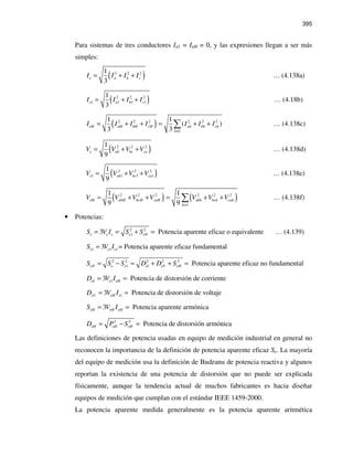395
Para sistemas de tres conductores In1 = InH = 0, y las expresiones llegan a ser más
simples:
( )2 2 21
3
e a b cI I I I= + + … (4.138a)
( )2 2 2
1 1 1 1
1
3
e a b cI I I I= + + … (4.18b)
( )2 2 2 2 2 2
1
1 1
( )
3 3
eH aH bH cH ah bh ch
h
I I I I I I I
≠
= + + = + +∑ … (4.138c)
( )2 2 21
9
e ab bc caV V V V= + + … (4.138d)
( )2 2 2
1 1 1 1
1
9
e ab bc caV V V V= + + … (4.138e)
( ) ( )2 2 2 2 2 2
1
1 1
9 9
eH abH bcH caH abh bch cah
h
V V V V V V V
≠
= + + = + +∑ … (4.138f)
• Potencias:
2 2
13 Potencia aparente eficaz o equivalentee e e e eNS V I S S= = + = … (4.139)
1 1 13 = Potencia aparente eficaz fundamentale e eS V I=
2 2 2 2 2
1 Potencia aparente eficaz no fundamentaleN e e eI eV eHS S S D D S= − = + + =
13 Potencia de distorsión de corrienteeI e eHD V I= =
13 Potencia de distorsión de voltajeeV eH eD V I= =
3 Potencia aparente armónicaeH eH eHS V I= =
2 2
Potencia de distorsión armónicaeH eH eHD P S= − =
Las definiciones de potencia usadas en equipo de medición industrial en general no
reconocen la importancia de la definición de potencia aparente eficaz Se. La mayoría
del equipo de medición usa la definición de Budeanu de potencia reactiva y algunos
reportan la existencia de una potencia de distorsión que no puede ser explicada
físicamente, aunque la tendencia actual de muchos fabricantes es hacia diseñar
equipos de medición que cumplan con el estándar IEEE 1459-2000.
La potencia aparente medida generalmente es la potencia aparente aritmética
 