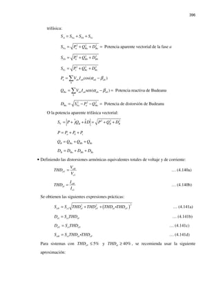 396
trifásica:
A Va Vb VcS S S S= + +
2 2 2
Potencia aparente vectorial de la faseVa a Ba BaS P Q D a= + + =
2 2 2
Vb b Bb BbS P Q D= + +
2 2 2
Vc c Bc BcS P Q D= + +
cos( )a ah ah ah ah
h
P V I α β= −∑
sen( ) Potencia reactiva de BudeanuBa ah ah ah ah
h
Q V I α β= − =∑
2 2 2
Potencia de distorsión de BudeanuBa Va a BaD S P Q= − − =
O la potencia aparente trifásica vectorial:
2 2 2
V B B BS P jQ kD P Q D= + + = + +
a b cP P P P= + +
B Ba Bb BcQ Q Q Q= + +
B Ba Bb BcD D D D= + +
• Definiendo las distorsiones armónicas equivalentes totales de voltaje y de corriente:
1
eH
eV
e
V
THD
V
= … (4.140a)
1
eH
eI
e
I
THD
I
= … (4.140b)
Se obtienen las siguientes expresiones prácticas:
( )
22 2
1eN e eI eV eI eVS S THD THD THD THD= + + i … (4.141a)
1eI e eID S THD= … (4.141b)
1eV e eVD S THD= … (4.141c)
1eH e eI eVS S THD THD= i … (4.141d)
Para sistemas con 5%eVTHD ≤ y 40%eITHD ≥ , se recomienda usar la siguiente
aproximación:
 