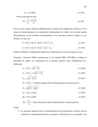 397
1eN e eIS S THD≈ i … (4.141e)
• Factor de potencia total.
1 H
e e
P PP
PF
S S
+
= = … (4.142)
En el caso de sistemas trifásicos desbalanceados se puede usar componentes simétricas. Si las
cargas son desbalanceadas, las componentes fundamentales de voltaje y de corriente pueden
descomponerse en tres términos correspondientes a las secuencias positiva, negativa y cero
(UNEX, s/f, Pág. 36):
( ) ( ) ( ) ( )
2 2 2 22 0 2
1 1 1 1 1 1e e e e e euV V V V V V+ − +
= + + = + … (4.143a)
( ) ( ) ( ) ( )
2 2 2 22 0 2
1 1 1 1 1 1e e e e e euI I I I I I+ − +
= + + = + … (4.143b)
donde el subíndice u (unbalanced) engloba las componentes de secuencia negativa y cero.
Emanuel y Arsenaud (2005) comentan que en el estándar IEEE 1459-2000 se enfatiza la
necesidad de separar las componentes de la potencia aparente eficaz fundamental (Se1),
definiendo:
2 2
13e e e e eNS V I S S= = + … (4.144a)
2 2
1 1 1 1 13 ( )e e e e euS V I S S+
= = + … (4.144b)
( )
22
1 1 1eu e eS S S+
= − … (4.144c)
1 1 13 Potencia aparente eficaz fundamental de secuencia positivae e eS V I+ + +
= =
( ) ( )
2 2
1 1 1e e eS P Q+ + +
= + … (4.144d)
1 1 1 13 cose e e eP V I θ+ + + +
= … (4.144e)
1 1 1 13 sene e e eQ V I θ+ + + +
= … (4.144f)
1
1
1
Factor de potencia eficaz fundamental de secuencia positivae
e
e
P
PF
S
+
+
+
= =
donde:
• SeN (potencia aparente eficaz no fundamental) da una información excelente sobre la
cantidad de contaminación armónica inyectada o absorbida por un consumidor. Una
 