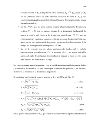 398
pequeña fracción de SeN es la potencia activa armónica eH ehP P= ∑ , donde las Peh
son las potencias activas de cada armónico individual de orden h. PeH y sus
componentes Peh pueden suministrar información acerca de si el consumidor genera
o absorbe armónicas.
• En 1 1 13e e eS V I+ + +
= , esto es, en la potencia aparente eficaz fundamental de secuencia
positiva, 1eV +
e 1eI+
son los valores eficaces de la componente fundamental de
secuencia positiva del voltaje y de la corriente equivalentes. 1 1,e eP Q+ +
, son las
potencias activa y reactiva de secuencia positiva a frecuencia fundamental. Estas tres
potencias son las cantidades más importantes que caracterizan la transmisión de la
energía útil, la energía de secuencia positiva a 60 Hz.
• Seu1 es la potencia aparente eficaz desbalanceada fundamental y engloba
componentes de potencia activa (Peu1) y no activa (Neu1), y da alguna indicación
acerca del grado de desbalance, recomendándose calcular la razón 1 1/eu eS S+
para
tener una idea del desbalance de la carga.
Las componentes de secuencia negativa y cero se consideran contaminación de manera similar
a la existencia de armónicas, ya que contribuyen a aumentar las pérdidas y, por lo tanto,
disminuyen la eficiencia en la transferencia de potencia.
Desarrollando los términos de potencia aparente se llega a (UNEX, s/f, Pág. 37):
( )
2 2 2
1 1e e eu eHV V V V+
= + + … (4.145a)
( )
2 2 2
1 1e e eu eHI I I I+
= + + … (4.145b)
( )
2 2 2
1 1e e eu eNS S S S+
= + + … (4.145c)
( ) ( ) ( )
2 2 22 2 2 2 2 2 2 2 2 2
1 1 1 1 1 1 1 1 1 13 9 9e e e eu e e eu eu eu eH e e eH eH eHS V I V I V I V I V I V I V I+ + + +   = + + + + + +   
( ) ( )
2 22 2 2 2
1 1 1 1 1 1 13eu eu e e eu eu euS V I V I V I+ +
= + + … (4.145d)
2 2 2 2 2 2
1 13eN eH e e eH eH eHS V I V I V I= + + … (4.145e)
donde aparece un nuevo término Seu1, que se debe a la componente de la potencia fundamental
 