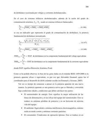 399
de desbalance ocasionada por voltajes y corrientes desbalanceadas.
En el caso de sistemas trifásicos desbalanceados, además de la razón del grado de
contaminación armónica 1/eN eS S usado en sistemas trifásicos balanceados:
2 2 2 2
1
eN
eI eV eI eV
e
S
THD THD THD THD
S
= + + i … (4.146)
se usa un indicador que representa el grado de contaminación de desbalance, la potencia
fundamental de desbalance normalizada:
( ) ( )
2 22 2 2 2
1 1 1 1 1 11
1 1 1
3
3
eu e e eu eu eueu
e e e
V I V I V IS
S V I
+ +
+ +
= … (4.147)
2 2 2 21
1 1 1 1
1
eu
eVu eIu eVu eIu
e
S
THD THD THD THD
S
= + − i … (4.148)
1
1
1
DAT de desbalance en la componente fundamental del voltaje equivalenteeu
eVu
e
V
THD
V
= =
1
1
1
DAT de desbalance en la componente fundamental de la corriente equivalenteeu
eIu
e
I
THD
I
= =
donde DAT significa Distorsión Armónica Total.
Como se ha podido observar, la base de las guías dadas en el estándar IEEE 1459-2000 es la
potencia aparente eficaz o equivalente, es por eso que Alexander Emanuel, quien fue el
coordinador para el desarrollo de dicho estándar escribe (en Emanuel y Arsenau, 2005):
Tal vez es tiempo de comenzar a pensar en la potencia aparente de una nueva
manera. La potencia aparente es una potencia activa que es liberada y convertida
bajo condiciones ideales, condiciones que deben satisfacer tres partes:
• El suministrador de energía: Esto significa la mejor utilización de las
líneas de alimentación y el uso eficaz del equipo del suministrador. Esto se
traduce en mínimas pérdidas de potencia y en un horizonte de máxima
vida del equipo.
• El ambiente: Equivalente a mínima interferencia electromagnética, mínimo
ruido en modo común y mínimas corrientes parásitas.
• El consumidor: Condiciones de operación óptimas. Esto se traduce en un
 
