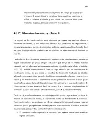 400
requerimiento para la máxima calidad posible del voltaje que asegure que
el proceso de conversión de la energía de forma eléctrica a otra forma se
realice a máxima eficiencia y sin efectos no deseados tales como
resonancia mecánica, parpadeo luminoso y pares parásitos.
4.5 Pérdidas en transformadores y el Factor K
La mayoría de los transformadores están diseñados para operar con corriente alterna a
frecuencia fundamental, lo cual implica que operando bajo condiciones de carga nominal y
con una temperatura no mayor a la temperatura ambiente especificada, el transformador debe
ser capaz de disipar el calor producido por sus pérdidas, sin sobrecalentarse ni disminuir su
vida útil.
La circulación de corrientes con alto contenido armónico en los transformadores, provoca un
mayor calentamiento que puede obligar a utilizarlos por debajo de su potencia nominal
(derateo), para no sobrepasar las temperaturas máximas permitidas. A tal efecto, el estándar
IEEE C57.110-1998 permite definir el factor de carga adecuado para un transformador de
construcción normal. En esa norma se considera la distribución localizada de pérdidas
adicionales por armónicos de un modo simplificado, considerando solamente construcciones
típicas, y no permite evaluar la dependencia con los parámetros de diseño, a fin de poder
modificarlos y reducir dichas pérdidas adicionales. Otra alternativa es usar transformadores de
fabricación especial con valores de factor de derateo K > 1, llamados transformadores K-
nominados (K-rated transformers) o transformadores factor-K (K-factor transformers).
En el caso de transformadores que operarán bajo condiciones de carga no lineal, en lugar de
deratear un transformador normal, es conveniente utilizar un transformador K-nominado.
Estos transformadores son aprobados por UL para su operación bajo condiciones de carga no
sinusoidal, puesto que operan con menores pérdidas a las frecuencias armónicas. Entre las
modificaciones con respecto a los transformadores normales están:
• El tamaño del conductor primario se incrementa para soportar las corrientes armónicas
triple-n circulantes.
 