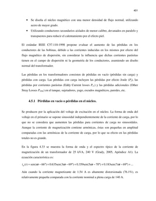 401
• Se diseña el núcleo magnético con una menor densidad de flujo normal, utilizando
acero de mayor grado.
• Utilizando conductores secundarios aislados de menor calibre, devanados en paralelo y
transpuestos para reducir el calentamiento por el efecto piel.
El estándar IEEE C57.110-1998 propone evaluar el aumento de las pérdidas en los
conductores de las bobinas, debido a las corrientes inducidas en los mismos por efecto del
flujo magnético de dispersión, sin considerar la influencia que dichas corrientes parásitas
tienen en el campo de dispersión ni la geometría de los conductores, asumiendo un diseño
normal del transformador.
Las pérdidas en los transformadores consisten de pérdidas en vacío (pérdidas sin carga) y
pérdidas con carga. Las pérdidas con carga incluyen las pérdidas por efecto Joule (Pj), las
pérdidas por corrientes parásitas (Eddy Current losses Pec) y las pérdidas adicionales (Other
Stray Losses POSL) en el tanque, sujetadores, yugo, escudos magnéticos, paredes, etc.
4.5.1 Pérdidas en vacío o pérdidas en el núcleo.
Se producen por la aplicación del voltaje de excitación en el núcleo. La forma de onda del
voltaje en el primario se supone sinusoidal independientemente de la corriente de carga, por lo
que no se considera que aumenten las pérdidas para corrientes de carga no sinusoidales.
Aunque la corriente de magnetización contiene armónicas, éstas son pequeñas en amplitud
comparadas con las armónicas de la corriente de carga, por lo que su efecto en las pérdidas
totales no es grande.
En la figura 4.33 se muestra la forma de onda y el espectro típico de la corriente de
magnetización de un transformador de 25 kVA, 240 V (Grady, 2005, Apéndice A1). La
ecuación característica es:
( ) sen( 66 ) 0.635sen(3 69 ) 0.359sen(5 70 ) 0.183sen(7 69 ) ...mi t t t t tω ω ω ω= − ° + − ° + − ° + − ° +
Aún cuando la corriente magnetizante de 1.54 A es altamente distorsionada (76.1%), es
relativamente pequeña comparada con la corriente nominal a plena carga de 140 A.
 