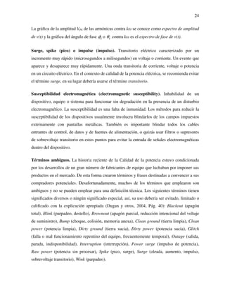 24
La gráfica de la amplitud VPk de las armónicas contra kω se conoce como espectro de amplitud
de v(t) y la gráfica del ángulo de fase kφ o kθ contra kω es el espectro de fase de v(t).
Surge, spike (pico) o impulse (impulso). Transitorio eléctrico caracterizado por un
incremento muy rápido (microsegundos a milisegundos) en voltaje o corriente. Un evento que
aparece y desaparece muy rápidamente. Una onda transitoria de corriente, voltaje o potencia
en un circuito eléctrico. En el contexto de calidad de la potencia eléctrica, se recomienda evitar
el término surge, en su lugar debería usarse el término transitorio.
Susceptibilidad electromagnética (electromagnetic susceptibility). Inhabilidad de un
dispositivo, equipo o sistema para funcionar sin degradación en la presencia de un disturbio
electromagnético. La susceptibilidad es una falta de inmunidad. Los métodos para reducir la
susceptibilidad de los dispositivos usualmente involucra blindarlos de los campos impuestos
externamente con pantallas metálicas. También es importante blindar todos los cables
entrantes de control, de datos y de fuentes de alimentación, o quizás usar filtros o supresores
de sobrevoltaje transitorio en estos puntos para evitar la entrada de señales electromagnéticas
dentro del dispositivo.
Términos ambiguos. La historia reciente de la Calidad de la potencia estuvo condicionada
por los desarrollos de un gran número de fabricantes de equipo que luchaban por imponer sus
productos en el mercado. De esta forma crearon términos y frases destinadas a convencer a sus
compradores potenciales. Desafortunadamente, muchos de los términos que emplearon son
ambiguos y no se pueden emplear para una definición técnica. Los siguientes términos tienen
significados diversos o ningún significado especial, así, su uso debería ser evitado, limitado o
calificado con la explicación apropiada (Dugan y otros, 2004, Pág. 40): Blackout (apagón
total), Blink (parpadeo, destello), Brownout (apagón parcial, reducción intencional del voltaje
de suministro), Bump (choque, colisión, memoria anexa), Clean ground (tierra limpia), Clean
power (potencia limpia), Dirty ground (tierra sucia), Dirty power (potencia sucia), Glitch
(falla o mal funcionamiento repentino del equipo, frecuentemente temporal), Outage (salida,
parada, indisponibilidad), Interruption (interrupción), Power surge (impulso de potencia),
Raw power (potencia sin procesar), Spike (pico, surge), Surge (oleada, aumento, impulso,
sobrevoltaje transitorio), Wink (parpadeo).
 