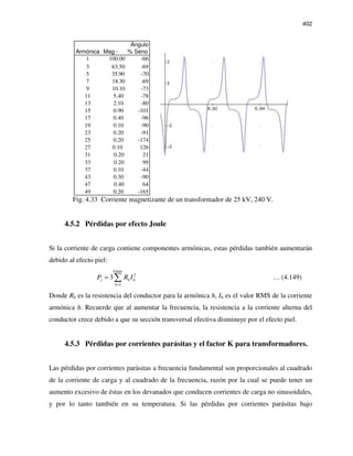402
Ángulo
Armónica Mag - % Seno
1 100.00 -66
3 63.50 -69
5 35.90 -70
7 18.30 -69
9 10.10 -73
11 5.40 -78
13 2.10 -80
15 0.90 -101
17 0.40 -96
19 0.10 -90
23 0.20 -91
25 0.20 -174
27 0.10 126
31 0.20 21
33 0.20 99
37 0.10 -44
43 0.30 -90
47 0.40 64
49 0.20 -165
Fig. 4.33 Corriente magnetizante de un transformador de 25 kV, 240 V.
4.5.2 Pérdidas por efecto Joule
Si la corriente de carga contiene componentes armónicas, estas pérdidas también aumentarán
debido al efecto piel:
max
2
1
3
h
j h h
h
P R I
=
= ∑ … (4.149)
Donde Rh es la resistencia del conductor para la armónica h, Ih es el valor RMS de la corriente
armónica h. Recuerde que al aumentar la frecuencia, la resistencia a la corriente alterna del
conductor crece debido a que su sección transversal efectiva disminuye por el efecto piel.
4.5.3 Pérdidas por corrientes parásitas y el factor K para transformadores.
Las pérdidas por corrientes parásitas a frecuencia fundamental son proporcionales al cuadrado
de la corriente de carga y al cuadrado de la frecuencia, razón por la cual se puede tener un
aumento excesivo de éstas en los devanados que conducen corrientes de carga no sinusoidales,
y por lo tanto también en su temperatura. Si las pérdidas por corrientes parásitas bajo
 