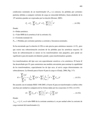 403
condiciones nominales de un transformador (Pec-r) se conocen, las pérdidas por corrientes
parásitas debidas a cualquier corriente de carga no sinusoidal definida y hasta alrededor de la
15ª armónica pueden ser expresadas por la relación (Desmet, 2005):
2
max max
2 2 2
( )
1 1
h h
h
ec ec r h pu ec r
h h r
I
P P I h P h
I
− −
= =
 
= =  
 
∑ ∑ … (4.150)
Donde:
h = Orden armónico.
Ih = Valor RMS de la armónica h de la corriente (A).
Ir = Corriente nominal (A)
Pec-r = Pérdidas por corrientes parásitas a corriente y frecuencia nominales.
Se ha encontrado que la relación (4.150) es más precisa para armónicas menores ( 15)≤ , pero
que ocurre una sobreestimación creciente de las pérdidas para las armónicas mayores. El
factor de sobreestimación es menor en los transformadores más pequeños, pero puede ser
significativo para devanados de diámetro grande y para transformadores grandes.
Los transformadores del tipo seco son especialmente sensitivos a los armónicos. El factor K
fue desarrollado por UL para suministrar una medida conveniente para nominar la capabilidad
de los transformadores, especialmente los de tipo seco, al servir cargas distorsionantes sin
sobrecalentarse. La fórmula para el factor K para la carga es (Grady, 2006, Pág. 3-7):
max
2 2
2
max max max
2 2 2 2 21
( )max 2
2 1 1 1
1
1
h
h h h h
h h
h h puh
h h hRMS RMS
h
h
I h
I
K I h h I h
I I
I
=
= = =
=
 
= = = = 
 
∑
∑ ∑ ∑
∑
… (4.151)
De acuerdo con el estándar IEEE 1100-2005, el factor K para un transformador se define sobre
una base por unidad en cualquiera de las formas dadas por las ecuaciones (4.152) o (4.153):
2
max max max
2 2 2 2 2
( ) 2
1 1 1
1h h h
h
h pu h
h h hr r
I
K I h h I h
I I= = =
 
= = = 
 
∑ ∑ ∑i … (4.152)
Donde:
( ) /h pu h rI I I= es el valor RMS de la corriente armónica h, en por unidad sobre la corriente de
carga nominal del transformador (Ir).
 
