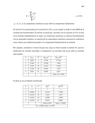 404
max
2 2
1
max
2
1
h
h
h
h
h
h
f h
K
f
=
=
=
∑
∑
… (4.153)
1/h hf I I= , es la componente armónica h en pu sobre la componente fundamental.
El método UL caracterizado por la ecuación (4.152), se usa cuando se mide el valor RMS de la
corriente del transformador. El método normalizado, asociado con la ecuación (4.153) se basa
en la corriente fundamental de la carga. Las mediciones armónicas se realizan frecuentemente
con un analizador armónico, la mayoría de los analizadores armónicos muestran los armónicos
como valores por unidad relacionados a la componente fundamental de la corriente.
Por ejemplo, calculemos el factor K para una carga no lineal usando el método UL para las
mediciones de corriente mostradas a continuación. La corriente está en pu sobre la corriente
total medida.
h Ih(pu) h2
(Ih(pu))2
(Ih(pu))2
h2
1 0.879 1 0.7726 0.7726
3 0.568 9 0.3226 2.904
5 0.376 25 0.1414 3.5344
7 0.198 49 0.0392 1.921
9 0.091 81 0.0083 0.671
Suma = K = 9.803
Si ahora se usa el método normalizado:
h fh h2
(fh)2
(fh)2
h2
1 1 1 1 1
3 0.6462 9 0.4176 3.7584
5 0.4278 25 0.183 4.575
7 0.2253 49 0.0508 2.4892
9 0.1035 81 0.0107 0.8667
Suma=1.6621 Suma = 12.6893
K = 12.6893/1.6621 = 7.6345
 
