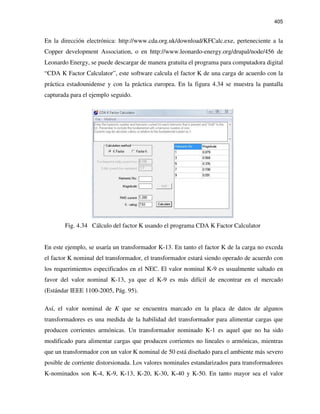 405
En la dirección electrónica: http://www.cda.org.uk/download/KFCalc.exe, perteneciente a la
Copper development Association, o en http://www.leonardo-energy.org/drupal/node/456 de
Leonardo Energy, se puede descargar de manera gratuita el programa para computadora digital
“CDA K Factor Calculator”, este software calcula el factor K de una carga de acuerdo con la
práctica estadounidense y con la práctica europea. En la figura 4.34 se muestra la pantalla
capturada para el ejemplo seguido.
Fig. 4.34 Cálculo del factor K usando el programa CDA K Factor Calculator
En este ejemplo, se usaría un transformador K-13. En tanto el factor K de la carga no exceda
el factor K nominal del transformador, el transformador estará siendo operado de acuerdo con
los requerimientos especificados en el NEC. El valor nominal K-9 es usualmente saltado en
favor del valor nominal K-13, ya que el K-9 es más difícil de encontrar en el mercado
(Estándar IEEE 1100-2005, Pág. 95).
Así, el valor nominal de K que se encuentra marcado en la placa de datos de algunos
transformadores es una medida de la habilidad del transformador para alimentar cargas que
producen corrientes armónicas. Un transformador nominado K-1 es aquel que no ha sido
modificado para alimentar cargas que producen corrientes no lineales o armónicas, mientras
que un transformador con un valor K nominal de 50 está diseñado para el ambiente más severo
posible de corriente distorsionada. Los valores nominales estandarizados para transformadores
K-nominados son K-4, K-9, K-13, K-20, K-30, K-40 y K-50. En tanto mayor sea el valor
 