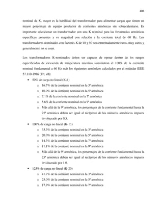 406
nominal de K, mayor es la habilidad del transformador para alimentar cargas que tienen un
mayor porcentaje de equipo productor de corrientes armónicas sin sobrecalentarse. Es
importante seleccionar un transformador con una K nominal para las frecuencias armónicas
específicas presentes y su magnitud con relación a la corriente total de 60 Hz. Los
transformadores nominados con factores K de 40 y 50 son extremadamente raros, muy caros y
generalmente no se usan.
Los transformadores K-nominados deben ser capaces de operar dentro de los rangos
especificados de elevación de temperatura mientras suministran el 100% de la corriente
nominal fundamental a 60 Hz más los siguientes armónicos calculados por el estándar IEEE
57.110-1986 (FP, s/f):
• 50% de carga no lineal (K-4)
o 16.7% de la corriente nominal en la 3ª armónica
o 10.0% de la corriente nominal en la 5ª armónica
o 7.1% de la corriente nominal en la 7ª armónica
o 5.6% de la corriente nominal en la 9ª armónica
o Más allá de la 9ª armónica, los porcentajes de la corriente fundamental hasta la
25ª armónica deben ser igual al recíproco de los números armónicos impares
involucrado por 0.5.
• 100% de carga no lineal (K-13)
o 33.3% de la corriente nominal en la 3ª armónica
o 20.0% de la corriente nominal en la 5ª armónica
o 14.3% de la corriente nominal en la 7ª armónica
o 11.1% de la corriente nominal en la 9ª armónica
o Más allá de la 9ª armónica, los porcentajes de la corriente fundamental hasta la
25ª armónica deben ser igual al recíproco de los números armónicos impares
involucrado por 1.0.
• 125% de carga no lineal (K-20)
o 41.7% de la corriente nominal en la 3ª armónica
o 25.0% de la corriente nominal en la 5ª armónica
o 17.9% de la corriente nominal en la 7ª armónica
 