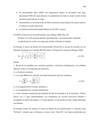 409
• El transformador debe exhibir una capacitancia interna en devanados muy baja,
típicamente 0.001 pF, para eliminar el acoplamiento de ruido en modo común de alta
frecuencia generado por la carga.
• Generalmente se necesitan redes de filtros transitorios para mejorar de manera efectiva
el rechazo en modo transversal.
• La eficiencia del transformador debería ser del 98% o mayor.
UL define el factor K de un transformador como (Zheng, 2000, Pág. 10):
K-Factor. Un valor nominal aplicado opcionalmente a un transformador indicando
su aptitud para ser usado con cargas que extráen corrientes no lineales.
En Europa, el factor de derateo del transformador (Factor-K) se calcula de acuerdo con las
fórmulas mostradas en el estándar BS 7821 parte 4. El factor K es dado por (Desmet, 2005):
22 max
1
2 1
1
1
h
q h
h
IIe
K h
e I I+
    
= +    
+      
∑i … (4.154)
Donde:
e Razón de las pérdidas por corrientes parásitas a frecuencia fundamental a las pérdidas
óhmicas, ambas a la temperatura de referencia.
h es el número armónico.
I es el valor RMS de la corriente sinusoidal incluyendo todas las armónicas:
2
max max
2
1
1 1 1
h h
h
h
h h
I
I I I
I= =
 
= =  
 
∑ ∑ … (4.155)
Ih es la magnitud de la corriente armónica n.
I1 es la magnitud de la corriente fundamental.
q es una constante exponencial que depende del tipo de devanado y de la frecuencia. Valores
típicos son 1.7 para transformadores con conductores de sección transversal redonda o
rectangular en ambos devanados, y 1.5 para aquellos con devanados de bajo voltaje fabricados
con láminas.
En Estados Unidos de América el factor de derateo de un transformador es conocido como
“K-factor”, mientras que en Europa se conoce como “factor-K”. Las figuras producidas por
 