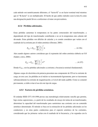 410
cada método son numéricamente diferentes, el “factor-K” es un factor nominal total mientras
que el “K-factor” es un multiplicador. El hecho de que ambos métodos usen la letra K como
una designación puede llevar a confusiones al tratar con proveedores.
4.5.4 Pérdidas adicionales.
Estas pérdidas aumentan la temperatura en las partes estructurales del transformador, y
dependiendo del tipo de transformador contribuirán o no en la temperatura más caliente del
devanado. Estas pérdidas son difíciles de calcular y es común considerar que varían con el
cuadrado de la corriente por el orden armónico (Desmet, 2005):
2
max
1
h
h
OSL OSL r
h r
I
P P h
I
−
=
 
=  
 
∑ … (4.156)
Aún cuando algunos autores consideran que el exponente del orden armónico debería ser 0.8
(Sadati y otros, 2008):
2
max
0.8
1
h
h
OSL OSL r
h r
I
P P h
I
−
=
 
=  
 
∑ … (4.157)
Donde POSL-r son las pérdidas adicionales a corriente y frecuencia nominal (fundamental).
Algunas cargas de electrónica de potencia presentan una componente de CD en la corriente de
carga, en este caso, las pérdidas en el núcleo se incrementarán ligeramente, pero se incrementa
substancialmente la corriente de magnetización y el nivel del ruido audible. Como se comentó
previamente, se debe evitar el uso de este tipo de cargas.
4.5.5 Factores de pérdidas armónicas.
El estándar IEEE C57.110-1998 provee una metodología relativamente sencilla que permite,
bajo ciertas suposiciones, y a partir de los resultados de ensayo de rutina de un transformador,
determinar la capacidad del transformador para suministrar una corriente con un contenido
armónico determinado. El método se basa en la estimación de las pérdidas adicionales en los
conductores y en otras partes conductoras para el espectro armónico de las corrientes,
considerando que las primeras varían con el cuadrado de la frecuencia, y las segundas con la
 