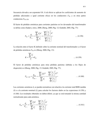 411
frecuencia elevada a un exponente 0.8. A tal efecto se aplican los coeficientes de aumento de
pérdidas adicionales a igual corriente eficaz en los conductores FHL y en otras partes
conductoras FHL-STR.
El factor de pérdidas armónicas para corrientes parásitas en los devanados del transformador
se define como (Sadati y otros, 2008; Zheng, 2000, Pág. 12; Geduldt, 2005, Pág. 77):
2
maxmax
22 2
1 11
max 2
max2
1
1 1
hh
h
h
hec h
HL h
h
ec r hh
h
h
I
hI h
IP
F
P II
I
==
−
=
=
 
 
 = = =
 
 
 
∑∑
∑ ∑
… (4.158)
La relación entre el factor K definido sobre la corriente nominal del transformador y el factor
de pérdidas armónicas FHL es (Zheng, 2000, Pág. 13):
max
2
1
2
h
h
h
HL
r
I
K F
I
=
=
∑
i … (4.159)
El factor de pérdidas armónicas para otras pérdidas parásitas (debidas a los flujos de
dispersión) es (Zheng, 2000, Pág. 13; Geduldt, 2005, Pág. 77):
2
maxmax
0.82 0.8
1 11
max 2
max2
1
1 1
hh
h
h
hOSL h
HL STR h
h
OSL r hh
h
h
I
hI h
IP
F
P II
I
==
−
−
=
=
 
 
 = = =
 
 
 
∑∑
∑ ∑
… (4.160)
Las corrientes armónicas Ih se pueden normalizar con relación a la corriente total RMS medida
(I) o a la corriente nominal (Is) para calcular los factores dados en las expresiones (4.158) y
(4.160). Los resultados obtenidos no deben diferir, ya que se está tomando la misma cantidad
normalizante para cada armónica.
2maxmax
22 2
11
max 2max
2
1 1
hh
h
h
hec h
HL h h
ec r h
h
h h
I
hI h
P I
F
P II
I
==
−
= =
 
 
 = = =
 
 
 
∑∑
∑ ∑
… (4.161)
 
