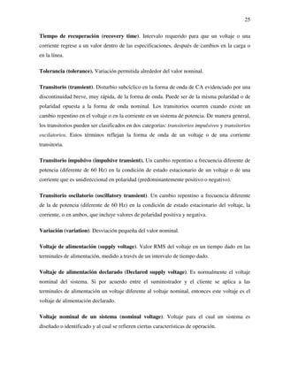 25
Tiempo de recuperación (recovery time). Intervalo requerido para que un voltaje o una
corriente regrese a un valor dentro de las especificaciones, después de cambios en la carga o
en la línea.
Tolerancia (tolerance). Variación permitida alrededor del valor nominal.
Transitorio (transient). Disturbio subcíclico en la forma de onda de CA evidenciado por una
discontinuidad breve, muy rápida, de la forma de onda. Puede ser de la misma polaridad o de
polaridad opuesta a la forma de onda nominal. Los transitorios ocurren cuando existe un
cambio repentino en el voltaje o en la corriente en un sistema de potencia. De manera general,
los transitorios pueden ser clasificados en dos categorías: transitorios impulsivos y transitorios
oscilatorios. Estos términos reflejan la forma de onda de un voltaje o de una corriente
transitoria.
Transitorio impulsivo (impulsive transient). Un cambio repentino a frecuencia diferente de
potencia (diferente de 60 Hz) en la condición de estado estacionario de un voltaje o de una
corriente que es unidireccional en polaridad (predominantemente positivo o negativo).
Transitorio oscilatorio (oscillatory transient). Un cambio repentino a frecuencia diferente
de la de potencia (diferente de 60 Hz) en la condición de estado estacionario del voltaje, la
corriente, o en ambos, que incluye valores de polaridad positiva y negativa.
Variación (variation). Desviación pequeña del valor nominal.
Voltaje de alimentación (supply voltage). Valor RMS del voltaje en un tiempo dado en las
terminales de alimentación, medido a través de un intervalo de tiempo dado.
Voltaje de alimentación declarado (Declared supply voltage). Es normalmente el voltaje
nominal del sistema. Si por acuerdo entre el suministrador y el cliente se aplica a las
terminales de alimentación un voltaje diferente al voltaje nominal, entonces este voltaje es el
voltaje de alimentación declarado.
Voltaje nominal de un sistema (nominal voltage). Voltaje para el cual un sistema es
diseñado o identificado y al cual se refieren ciertas características de operación.
 