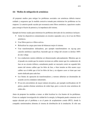 413
4.6 Medios de mitigación de armónicas
Al proponer medios para mitigar los problemas asociados con armónicas debería tenerse
cuidado y asegurarse que la medida correctiva tomada para minimizar los problemas no los
empeore. Lo anterior puede suceder por resonancia entre filtros armónicos, capacitores usados
para corregir el factor de potencia y la impedancia del sistema.
Ejemplo de formas usadas para minimizar los problemas derivados de las armónicas incluyen:
• Aislar los dispositivos contaminantes en circuitos separados con y sin el uso de filtros
armónicos.
• Usar filtros pasivos o filtros activos.
• Relocalizar las cargas para tratar de balancear mejor el sistema.
• Usar transformadores defasadores, por ejemplo transformadores en zig-zag para
cancelar armónicas específicas, haciendo que un voltaje del circuito se desfase 180%
de otro voltaje.
• Los conductores neutros deberían ser dimensionados adecuadamente. Mientras que en
el pasado era común que los neutros tuvieran un calibre menor que los conductores de
fase en un circuito trifásico, actualmente puede ser necesario correr un segundo hilo
neutro del mismo calibre que los hilos de fase, o bien instalar un hilo neutro cuyo
calibre sea el doble que el de los hilos de fase y en algunos casos se tiene que usar
neutro dedicado para cada fase.
• Los límites de operación de transformadores y motores deberían ser disminuidos de
acuerdo con los estándares industriales.
• El uso de convertidores de mayor número de pulsos, por ejemplo rectificadores de 24
pulsos, pueden eliminar armónicas de orden bajo, pero a costa de crear armónicas de
orden alto.
Antes de proponer las medidas a tomar, se debe localizar la o las fuentes de los problemas.
Como en cualquier investigación de calidad de la energía, la búsqueda puede comenzar en el
equipo afectado por el problema o en el punto de acoplamiento común (PCC), donde la
compañía suministradora alimenta al sistema de distribución de la instalación. Si sólo una
 