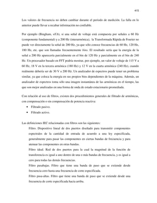 415
Los valores de frecuencia no deben cambiar durante el periodo de medición. La falla en lo
anterior puede llevar a recabar información no confiable.
Por ejemplo (Bingham, s/f.b), si una señal de voltaje está compuesta por señales a 60 Hz
(componente fundamental) y a 200 Hz (interarmónica), la Transformada Rápida de Fourier no
puede ver directamente la señal de 200 Hz, ya que sólo conoce frecuencias de 60 Hz, 120 Hz,
180 Hz, etc. que son llamadas frecuentemente bins. El resultado sería que la energía de la
señal a 200 Hz aparecería parcialmente en el bin de 120 Hz y parcialmente en el bin de 240
Hz. Un procesador basado en FFT podría mostrar, por ejemplo, un valor de voltaje de 115 V a
60 Hz, 18 V en la tercera armónica (180 Hz) y 12 V en la cuarta armónica (240 Hz), cuando
realmente debería ser de 30 V a 200 Hz. Un analizador de espectros puede tener un problema
similar, ya que coloca la energía en sus propios bins dependientes de la máquina. Además, un
analizador de espectros toma sólo una imagen instantánea de las armónicas en el tiempo, las
que son mejor analizadas en una forma de onda de estado estacionario promediada.
Con relación al uso de filtros, existen dos procedimientos generales de filtrado de armónicas,
con compensación o sin compensación de potencia reactiva:
• Filtrado pasivo.
• Filtrado activo.
Las definiciones IEC relacionadas con filtros son las siguientes:
Filtro. Dispositivo lineal de dos puertos diseñado para transmitir componentes
espectrales de la cantidad de entrada de acuerdo a una ley especificada,
generalmente para pasar las componentes en ciertas bandas de frecuencia y para
atenuar las componentes en otras bandas.
Filtro ideal. Red de dos puertos para la cual la magnitud de la función de
transferencia es igual a uno dentro de una o más bandas de frecuencia, y es igual a
cero para todas las demás frecuencias.
Filtro pasabajas. Filtro que tiene una banda de paso que se extiende desde
frecuencia cero hasta una frecuencia de corte especificada.
Filtro pasa-altas. Filtro que tiene una banda de paso que se extiende desde una
frecuencia de corte especificada hacia arriba.
 