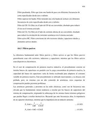 416
Filtro pasabanda. Filtro que tiene una banda de paso con diferentes frecuencias de
corte especificadas desde cero o infinito.
Filtro supresor de banda. Filtro teniendo una sola banda de rechazo con diferentes
frecuencias de corte especificadas desde cero o infinito.
Filtro de CD. Un filtro en el lado de CD de un convertidor, diseñado para reducir
el rizo en el sistema asociado.
Filtro de CA. Un filtro en el lado de corriente alterna de un convertidor, diseñado
para reducir la circulación de corrientes armónicas en el sistema asociado.
Filtro activo RC. Filtro consistente de sólo resistores ideales, capacitores ideales y
elementos activos ideales.
4.6.1 Filtros pasivos
La diferencia fundamental entre filtros pasivos y filtros activos es que los filtros pasivos
generalmente usan sólo resistores, inductores y capacitores, mientras que los filtros activos
usan dispositivos electrónicos.
En el caso de compensación de potencia reactiva inductiva, el procedimiento consiste en
instalar bancos de capacitores en paralelo con la carga consumidora de potencia reactiva, la
capacidad del banco de capacitores varía de forma escalonada para adaptarse al consumo
variable de potencia reactiva. Este procedimiento es utilizado masivamente y su eficacia está
probada, pero, en sistemas con un alto contenido de armónicas, estos esquemas de
compensación pueden presentar problemas.
Las armónicas generadas y presentes en las redes eléctricas, como son de frecuencia más
elevada que la fundamental, tienen tendencia a circular por los bancos de capacitores del
sistema de compensación, originando la sobrecarga de los mismos hasta extremos peligrosos
que pueden llegar a resultar destructivos. Recuerde que ante frecuencias altas, la impedancia
de un capacitor disminuye, mientras que la impedancia de un inductor aumenta:
1 1
( )
2
cX k
k C k fC
ω
ω π
= = … (4.162)
( ) 2LX k k L k fLω ω π= = … (4.163)
 