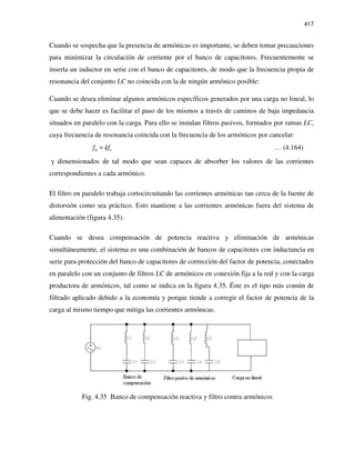 417
Cuando se sospecha que la presencia de armónicas es importante, se deben tomar precauciones
para minimizar la circulación de corriente por el banco de capacitores. Frecuentemente se
inserta un inductor en serie con el banco de capacitores, de modo que la frecuencia propia de
resonancia del conjunto LC no coincida con la de ningún armónico posible:
Cuando se desea eliminar algunos armónicos específicos generados por una carga no lineal, lo
que se debe hacer es facilitar el paso de los mismos a través de caminos de baja impedancia
situados en paralelo con la carga. Para ello se instalan filtros pasivos, formados por ramas LC,
cuya frecuencia de resonancia coincida con la frecuencia de los armónicos por cancelar:
0 1f kf= … (4.164)
y dimensionados de tal modo que sean capaces de absorber los valores de las corrientes
correspondientes a cada armónico.
El filtro en paralelo trabaja cortocircuitando las corrientes armónicas tan cerca de la fuente de
distorsión como sea práctico. Esto mantiene a las corrientes armónicas fuera del sistema de
alimentación (figura 4.35).
Cuando se desea compensación de potencia reactiva y eliminación de armónicas
simultáneamente, el sistema es una combinación de bancos de capacitores con inductancia en
serie para protección del banco de capacitores de corrección del factor de potencia, conectados
en paralelo con un conjunto de filtros LC de armónicos en conexión fija a la red y con la carga
productora de armónicos, tal como se indica en la figura 4.35. Éste es el tipo más común de
filtrado aplicado debido a la economía y porque tiende a corregir el factor de potencia de la
carga al mismo tiempo que mitiga las corrientes armónicas.
Fig. 4.35 Banco de compensación reactiva y filtro contra armónicos
 