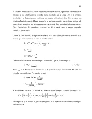 418
El tipo más común de filtro pasivo en paralelo es el filtro notch (supresor de banda selectivo)
entonado a una sola frecuencia como las ramas mostradas en la figura 4.35, es el tipo más
económico y es frecuentemente suficiente en muchas aplicaciones. Este filtro presenta una
baja impedancia (en teoría debería ser cero) a la corriente armónica que se desea mitigar, así,
las corrientes armónicas son desviadas de su trayectoria de flujo normal en la línea a través del
filtro. En ocasiones, los capacitores de corrección del factor de potencia pueden ser usados
para hacer filtros notch.
Cuando el filtro resuena, la impedancia efectiva de la rama correspondiente es mínima, en el
caso en que la resistencia no se tome en cuenta se tiene:
0
0
1
0eq L CX X X j L
C
ω
ω
 
= + = − = 
 
0
0
1
L
C
ω
ω
=
2 2
0 0
1
(2 )f
LC
ω π= =
La frecuencia de resonancia del filtro para la armónica k que se desea mitigar es:
0 1
1
2
f kf
LCπ
= = … (4.165)
donde 0f es la frecuencia de resonancia, y 1f es la frecuencia fundamental (60 Hz). Por
ejemplo, para un filtro de 5ª armónica se tiene:
0
1
5 60 300
2
f
LCπ
= = =i
2
71
2.8110
2 300
LC
π
− 
= = 
 
i
i
Si 500 HL µ= , entonces 563 FC µ= . La impedancia del filtro para cualquier frecuencia f es:
1 1 1
2 2 90
2 2
Z j L j fL fL
C fC fC
ω π π
ω π π
  
= − = − = − ∠ ± °  
   
En la figura 4.36 se muestra la gráfica de magnitud de la impedancia contra la frecuencia para
este filtro notch.
 