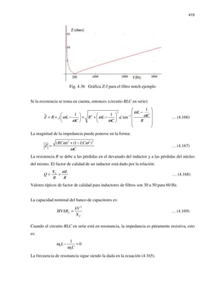 419
Fig. 4.36 Gráfica Z-f para el filtro notch ejemplo
Si la resistencia se toma en cuenta, entonces (circuito RLC en serie):
2
2 1
1
1 1
tan
L
CZ R j L R L
C C R
ω
ωω ω
ω ω
−
 
−    
= + − = + −     
     
 
… (4.166)
La magnitud de la impedancia puede ponerse en la forma:
2 2 2
( ) (1 )RC LC
Z
C
ω ω
ω
+ −
= … (4.167)
La resistencia R se debe a las pérdidas en el devanado del inductor y a las pérdidas del núcleo
del mismo. El factor de calidad de un inductor está dado por la relación:
LX L
Q
R R
ω
= = … (4.168)
Valores típicos de factor de calidad para inductores de filtros son 30 a 50 para 60 Hz.
La capacidad nominal del banco de capacitores es:
2
C
C
kV
MVAR
X
= … (4.169)
Cuando el circuito RLC en serie está en resonancia, la impedancia es púramente resistiva, esto
es:
0
0
1
0L
C
ω
ω
− =
La frecuencia de resonancia sigue siendo la dada en la ecuación (4.165).
 