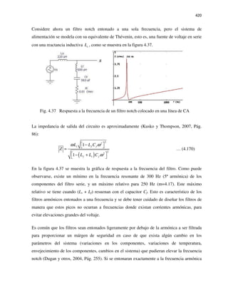 420
Considere ahora un filtro notch entonado a una sola frecuencia, pero el sistema de
alimentación se modela con su equivalente de Thévenin, esto es, una fuente de voltaje en serie
con una reactancia inductiva sL , como se muestra en la figura 4.37.
Fig. 4.37 Respuesta a la frecuencia de un filtro notch colocado en una línea de CA
La impedancia de salida del circuito es aproximadamente (Kusko y Thompson, 2007, Pág.
86):
( )
22
2
2
1
1
s f f
f s f
L L C
Z
L L C
ω ω
ω
 − 
≈
 − + 
… (4.170)
En la figura 4.37 se muestra la gráfica de respuesta a la frecuencia del filtro. Como puede
observarse, existe un mínimo en la frecuencia resonante de 300 Hz (5ª armónica) de los
componentes del filtro serie, y un máximo relativo para 250 Hz (m=4.17). Este máximo
relativo se tiene cuando (Ls + Lf) resuenan con el capacitor Cf. Esto es característico de los
filtros armónicos entonados a una frecuencia y se debe tener cuidado de diseñar los filtros de
manera que estos picos no ocurran a frecuencias donde existan corrientes armónicas, para
evitar elevaciones grandes del voltaje.
Es común que los filtros sean entonados ligeramente por debajo de la armónica a ser filtrada
para proporcionar un márgen de seguridad en caso de que exista algún cambio en los
parámetros del sistema (variaciones en los componentes, variaciones de temperatura,
envejecimiento de los componentes, cambios en el sistema) que pudieran elevar la frecuencia
notch (Dugan y otros, 2004, Pág. 255). Si se entonaran exactamente a la frecuencia armónica
 