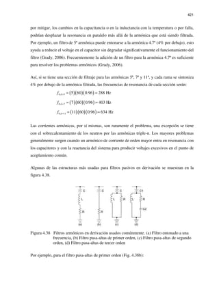 421
por mitigar, los cambios en la capacitancia o en la inductancia con la temperatura o por falla,
podrían desplazar la resonancia en paralelo más allá de la armónica que está siendo filtrada.
Por ejemplo, un filtro de 5ª armónica puede entonarse a la armónica 4.7ª (4% por debajo), esto
ayuda a reducir el voltaje en el capacitor sin degradar significativamente el funcionamiento del
filtro (Grady, 2006). Frecuentemente la adición de un filtro para la armónica 4.7ª es suficiente
para resolver los problemas armónicos (Grady, 2006).
Así, si se tiene una sección de filtraje para las armónicas 5ª, 7ª y 11ª, y cada rama se sintoniza
4% por debajo de la armónica filtrada, las frecuencias de resonancia de cada sección serán:
( )( )( )0, 5 5 60 0.96 288 Hzkf = = =
( )( )( )0, 7 7 60 0.96 403 Hzkf = = =
( )( )( )0, 11 11 60 0.96 634 Hzkf = = =
Las corrientes armónicas, por sí mismas, son raramente el problema, una excepción se tiene
con el sobrecalentamiento de los neutros por las armónicas triple-n. Los mayores problemas
generalmente surgen cuando un armónico de corriente de orden mayor entra en resonancia con
los capacitores y con la reactancia del sistema para producir voltajes excesivos en el punto de
acoplamiento común.
Algunas de las estructuras más usadas para filtros pasivos en derivación se muestran en la
figura 4.38.
Figura 4.38 Filtros armónicos en derivación usados comúnmente. (a) Filtro entonado a una
frecuencia, (b) Filtro pasa-altas de primer orden, (c) Filtro pasa-altas de segundo
orden, (d) Filtro pasa-altas de tercer orden
Por ejemplo, para el filtro pasa-altas de primer orden (Fig. 4.38b):
 