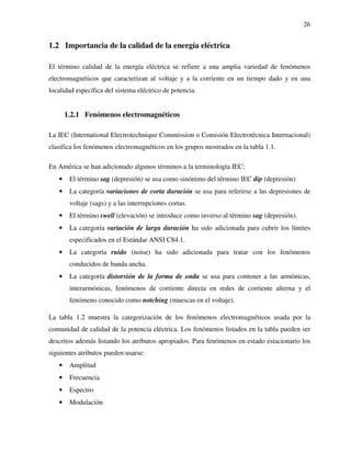 26
1.2 Importancia de la calidad de la energía eléctrica
El término calidad de la energía eléctrica se refiere a una amplia variedad de fenómenos
electromagnéticos que caracterizan al voltaje y a la corriente en un tiempo dado y en una
localidad específica del sistema eléctrico de potencia.
1.2.1 Fenómenos electromagnéticos
La IEC (International Electrotechnique Commission o Comisión Electrotécnica Internacional)
clasifica los fenómenos electromagnéticos en los grupos mostrados en la tabla 1.1.
En América se han adicionado algunos términos a la terminología IEC:
• El término sag (depresión) se usa como sinónimo del término IEC dip (depresión)
• La categoría variaciones de corta duración se usa para referirse a las depresiones de
voltaje (sags) y a las interrupciones cortas.
• El término swell (elevación) se introduce como inverso al término sag (depresión).
• La categoría variación de larga duración ha sido adicionada para cubrir los límites
especificados en el Estándar ANSI C84.1.
• La categoría ruido (noise) ha sido adicionada para tratar con los fenómenos
conducidos de banda ancha.
• La categoría distorsión de la forma de onda se usa para contener a las armónicas,
interarmónicas, fenómenos de corriente directa en redes de corriente alterna y el
fenómeno conocido como notching (muescas en el voltaje).
La tabla 1.2 muestra la categorización de los fenómenos electromagnéticos usada por la
comunidad de calidad de la potencia eléctrica. Los fenómenos listados en la tabla pueden ser
descritos además listando los atributos apropiados. Para fenómenos en estado estacionario los
siguientes atributos pueden usarse:
• Amplitud
• Frecuencia
• Espectro
• Modulación
 