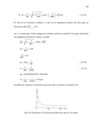 422
2
2 11 1 1
tan ZZ R j R Z
C C RC
θ
ω ω ω
−   
= − = + − =   
   
… (4.171)
El valor de la resistencia establece el valor de la impedancia mínima del filtro para las
frecuencias altas (
f
Z R
→∞
= ).
Así, si se desea que el filtro mitigue las corrientes armónicas a partir de la quinta, ofreciendo
una impedancia mínima de 2 ohms, se tendrá:
2 2
2 2
0
1
2 2Z R R R
Cω
= + = =
2 2
2 2
0
1
2R R
Cω
+ =
2
2 2
0
1
R
Cω
=
0 0
1
2 f
RC
ω π= = … (4.172)
0 0
1 1
2
C
R Rfω π
= = … (4.173)
( )( )( )0 2 5 60 0.96 1810 rad/sω π= =
0
1 1
276 F
2 2 1810
C µ
ω
= = =
i i
La gráfica de respuesta a la frecuencia para este filtro se muestra en la figura 4.39.
Fig. 4.39 Respuesta a la frecuencia de filtro pasa-altas de 1er orden
 