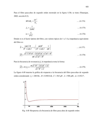 423
Para el filtro pasa-altas de segundo orden mostrado en la figura 4.38c se tiene (Natarajan,
2002, sección 8.5):
2
C
C
kV
MVAR
X
= … (4.174)
0
1
2
f
RCπ
= … (4.175)
2
L
m
R C
= … (4.176)
Donde m es el factor óptimo del filtro, con valores típicos de 1 a 3. La impedancia equivalente
del filtro es:
2 2
2 2 2 2
( ) 1
( ) ( )
L R LR
Z j
R L R L C
ω ω
ω ω ω
 
= + − 
+ + 
… (4.177)
2 2 2 4 2 2 2 2 2
2 2 2
2C L R CLR L R
Z
C L R
ω ω ω
ω ω
− + +
=
+
… (4.178)
Para la frecuencia de resonancia f0, la impedancia toma la forma:
2 4 2 2
0 2 4 2
2 2
( )
R C R CLR L
Z Z f
C R L
− +
= =
+
… (4.179)
La figura 4.40 muestra la gráfica de respuesta a la frecuencia del filtro pasa-altas de segundo
orden considerando 0 288 Hzf = , 0.9816R = Ω, 563 FC µ= , 500 HL µ= , 0.9217m = .
Fig. 4.40 Respuesta a la frecuencia de filtro pasa-altas de segundo orden
 