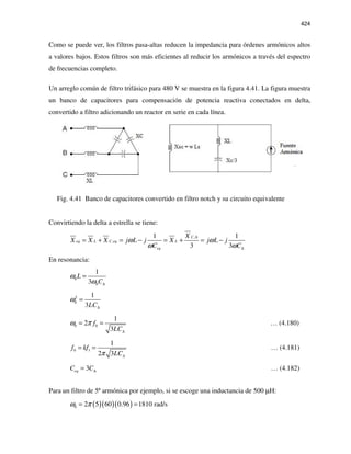 424
Como se puede ver, los filtros pasa-altas reducen la impedancia para órdenes armónicos altos
a valores bajos. Estos filtros son más eficientes al reducir los armónicos a través del espectro
de frecuencias completo.
Un arreglo común de filtro trifásico para 480 V se muestra en la figura 4.41. La figura muestra
un banco de capacitores para compensación de potencia reactiva conectados en delta,
convertido a filtro adicionando un reactor en serie en cada línea.
Fig. 4.41 Banco de capacitores convertido en filtro notch y su circuito equivalente
Convirtiendo la delta a estrella se tiene:
,
,
1 1
3 3
C
eq L C eq L
eq
X
X X X j L j X j L j
C C
ω ω
ω ω
∆
∆
= + = − = + = −
En resonancia:
0
0
1
3
L
C
ω
ω ∆
=
2
0
1
3LC
ω
∆
=
0 0
1
2
3
f
LC
ω π
∆
= = … (4.180)
0 1
1
2 3
f kf
LCπ ∆
= = … (4.181)
3eqC C∆= … (4.182)
Para un filtro de 5ª armónica por ejemplo, si se escoge una inductancia de 500 µH:
( )( )( )0 2 5 60 0.96 1810 rad/sω π= =
 