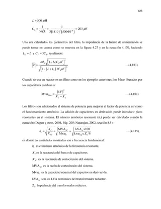 425
500 HL µ=
( ) ( )22 6
0
1 1
203 F
3 3 1810 500 10
C
L
µ
ω
∆ −
= = =
i
Una vez calculados los parámetros del filtro, la impedancia de la fuente de alimentación se
puede tomar en cuenta como se muestra en la figura 4.27 y en la ecuación 4.170, haciendo
fL L= y 3fC C∆= , resultando:
( )
22
22
1 3
1 3
s
s
L LC
Z
L L C
ω ω
ω
∆
∆
 − 
≈
 − + 
… (4.183)
Cuando se usa un reactor en un filtro como en los ejemplos anteriores, los Mvar liberados por
los capacitores cambian a:
( )
2
filtroMvar
C L
kV
X X
=
−
… (4.184)
Los filtros son adicionados al sistema de potencia para mejorar el factor de potencia así como
el funcionamiento armónico. La adición de capacitores en derivación puede introducir picos
resonantes en el sistema. El número armónico resonante (hr) puede ser calculado usando la
ecuación (Dugan y otros, 2004, Pág. 205; Natarajan, 2002, sección 8.5):
SC tx
C cap
MVA kVA x100
Mvar kvar x %
C
r
SC tx
X
h
X Z
= = ≈ … (4.185)
en donde las cantidades mostradas son a frecuencia fundamental:
rh es el número armónico de la frecuencia resonante,
CX es la reactancia del banco de capacitores.
SCX es la reactancia de cortocircuito del sistema.
SCMVA es la razón de cortocircuito del sistema.
CMvar es la capacidad nominal del capacitor en derivación.
txkVA son los kVA nominales del transformador reductor.
txZ Impedancia del transformador reductor.
 