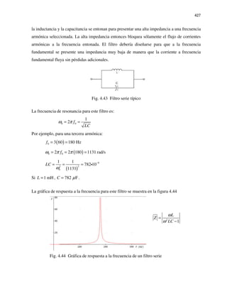 427
la inductancia y la capacitancia se entonan para presentar una alta impedancia a una frecuencia
armónica seleccionada. La alta impedancia entonces bloquea sólamente el flujo de corrientes
armónicas a la frecuencia entonada. El filtro debería diseñarse para que a la frecuencia
fundamental se presente una impedancia muy baja de manera que la corriente a frecuencia
fundamental fluya sin pérdidas adicionales.
Fig. 4.43 Filtro serie típico
La frecuencia de resonancia para este filtro es:
0 0
1
2 f
LC
ω π= =
Por ejemplo, para una tercera armónica:
( )0 3 60 180 Hzf = =
( )0 02 2 180 1131 rad/sfω π π= = =
( )
9
22
0
1 1
782 10
1131
LC
ω
−
= = = i
Si 1 mHL = , 782 FC µ= .
La gráfica de respuesta a la frecuencia para este filtro se muestra en la figura 4.44
2
1
L
Z
LC
ω
ω
=
−
Fig. 4.44 Gráfica de respuesta a la frecuencia de un filtro serie
 