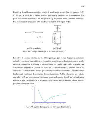 428
Cuando se desea bloquear armónicos a partir de una frecuencia específica, por ejemplo 5ª, 7ª,
9ª, 11ª, etc, se puede hacer uso de un filtro pasabajas de banda ancha, de manera que deje
pasar las corrientes a frecuencia por debajo de la 5ª y bloquee las demás corrientes armónicas.
Una configuración típica de un filtro pasabajas se muestra en la figura 4.45a.
a) Filtro pasabajas b) Filtro C
Fig. 4.45 Configuraciones típicas de filtros pasabajas y C
Los filtros C son una alternativa a los filtros pasabajas para reducir frecuencias armónicas
múltiples en sistemas industriales y en compañías suministradoras. Pueden atenuar un amplio
rango de frecuencias armónicas e interarmónicas de estado estacionario generadas por
convertidores electrónicos, hornos de inducción, cicloconvertidores y equipo similar. El
capacitor C2 se nomina de tal manera que su reactancia capacitiva cancele a L2 a la frecuencia
fundamental, puenteando la resistencia de amortiguamiento R. Por esta razón, las pérdidas
asociadas con R son prácticamente eliminadas, permitiendo que un filtro C sea entonado a una
frecuencia baja. La respuesta a la frecuencia de un filtro C es casi idéntica a la de un filtro
pasa-altas de segundo orden.
Fig. 4. 46 Gráfica de respuesta a la frecuencia de un filtro C.
 