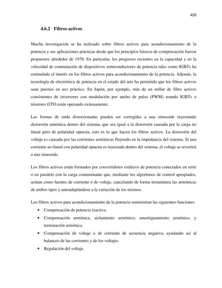 429
4.6.2 Filtros activos
Mucha investigación se ha realizado sobre filtros activos para acondicionamiento de la
potencia y sus aplicaciones prácticas desde que los principios básicos de compensación fueron
propuestos alrededor de 1970. En particular, los progresos recientes en la capacidad y en la
velocidad de conmutación de dispositivos semiconductores de potencia tales como IGBTs ha
estimulado el interés en los filtros activos para acondicionamiento de la potencia. Además, la
tecnología de electrónica de potencia en el estado del arte ha permitido que los filtros activos
sean puestos en uso práctico. En Japón, por ejemplo, más de un millar de filtro activos
consistentes de inversores con modulación por ancho de pulso (PWM) usando IGBTs o
tiristores GTO están operando exitosamente.
Las formas de onda distorsionadas pueden ser corregidas a una sinusoide inyectando
distorsión armónica dentro del sistema, que sea igual a la distorsión causada por la carga no
lineal pero de polaridad opuesta, esto es lo que hacen los filtros activos. La distorsión del
voltaje es causada por las corrientes armónicas fluyendo en la impedancia del sistema. Si una
corriente no lineal con polaridad opuesta es inyectada dentro del sistema, el voltaje se revertirá
a una sinusoide.
Los filtros activos están formados por convertidores estáticos de potencia conectados en serie
o en paralelo con la carga contaminante que, mediante los algoritmos de control apropiados,
actúan como fuentes de corriente o de voltaje, cancelando de forma instantánea las armónicas
de ambos tipos y autoadaptándose a la variación de los mismos.
Los filtros activos para acondicionamiento de la potencia suministran las siguientes funciones:
• Compensación de potencia reactiva.
• Compensación armónica, aislamiento armónico, amortiguamiento armónico, y
terminación armónica.
• Compensación de voltaje o de corriente de secuencia negativa, ayudando así al
balanceo de las corrientes y de los voltajes.
• Regulación del voltaje.
 