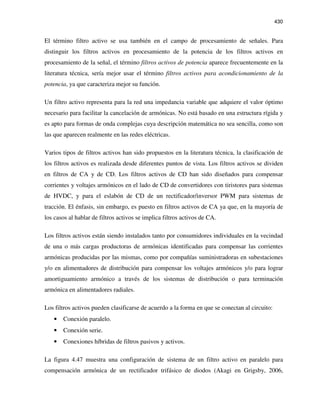 430
El término filtro activo se usa también en el campo de procesamiento de señales. Para
distinguir los filtros activos en procesamiento de la potencia de los filtros activos en
procesamiento de la señal, el término filtros activos de potencia aparece frecuentemente en la
literatura técnica, sería mejor usar el término filtros activos para acondicionamiento de la
potencia, ya que caracteriza mejor su función.
Un filtro activo representa para la red una impedancia variable que adquiere el valor óptimo
necesario para facilitar la cancelación de armónicas. No está basado en una estructura rígida y
es apto para formas de onda complejas cuya descripción matemática no sea sencilla, como son
las que aparecen realmente en las redes eléctricas.
Varios tipos de filtros activos han sido propuestos en la literatura técnica, la clasificación de
los filtros activos es realizada desde diferentes puntos de vista. Los filtros activos se dividen
en filtros de CA y de CD. Los filtros activos de CD han sido diseñados para compensar
corrientes y voltajes armónicos en el lado de CD de convertidores con tiristores para sistemas
de HVDC, y para el eslabón de CD de un rectificador/inversor PWM para sistemas de
tracción. El énfasis, sin embargo, es puesto en filtros activos de CA ya que, en la mayoría de
los casos al hablar de filtros activos se implica filtros activos de CA.
Los filtros activos están siendo instalados tanto por consumidores individuales en la vecindad
de una o más cargas productoras de armónicas identificadas para compensar las corrientes
armónicas producidas por las mismas, como por compañías suministradoras en subestaciones
y/o en alimentadores de distribución para compensar los voltajes armónicos y/o para lograr
amortiguamiento armónico a través de los sistemas de distribución o para terminación
armónica en alimentadores radiales.
Los filtros activos pueden clasificarse de acuerdo a la forma en que se conectan al circuito:
• Conexión paralelo.
• Conexión serie.
• Conexiones híbridas de filtros pasivos y activos.
La figura 4.47 muestra una configuración de sistema de un filtro activo en paralelo para
compensación armónica de un rectificador trifásico de diodos (Akagi en Grigsby, 2006,
 