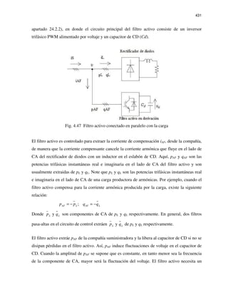 431
apartado 24.2.2), en donde el circuito principal del filtro activo consiste de un inversor
trifásico PWM alimentado por voltaje y un capacitor de CD (Cd).
Fig. 4.47 Filtro activo conectado en paralelo con la carga
El filtro activo es controlado para extraer la corriente de compensación iAF, desde la compañía,
de manera que la corriente compensante cancele la corriente armónica que fluye en el lado de
CA del rectificador de diodos con un inductor en el eslabón de CD. Aquí, pAF y qAF son las
potencias trifásicas instantáneas real e imaginaria en el lado de CA del filtro activo y son
usualmente extraidas de pL y qL. Note que pL y qL son las potencias trifásicas instantáneas real
e imaginaria en el lado de CA de una carga productora de armónicas. Por ejemplo, cuando el
filtro activo compensa para la corriente armónica producida por la carga, existe la siguiente
relación:
;AF AFL Lp p q q= − = −
Donde yL Lp q son componentes de CA de pL y qL respectivamente. En general, dos filtros
pasa-altas en el circuito de control extráen yL Lp q de pL y qL respectivamente.
El filtro activo extráe pAF de la compañía suministradora y la libera al capacitor de CD si no se
disipan pérdidas en el filtro activo. Así, pAF induce fluctuaciones de voltaje en el capacitor de
CD. Cuando la amplitud de pAF se supone que es constante, en tanto menor sea la frecuencia
de la componente de CA, mayor será la fluctuación del voltaje. El filtro activo necesita un
 