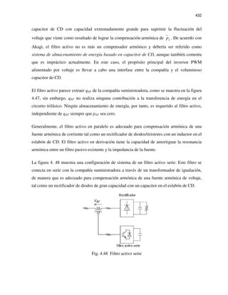 432
capacitor de CD con capacidad extremadamente grande para suprimir la fluctuación del
voltaje que viene como resultado de lograr la compensación armónica de Lp . De acuerdo con
Akagi, el filtro activo no es más un compensador armónico y debería ser referido como
sistema de almacenamiento de energía basado en capacitor de CD, aunque también comenta
que es impráctico actualmente. En este caso, el propósito principal del inversor PWM
alimentado por voltaje es llevar a cabo una interfase entre la compañía y el voluminoso
capacitor de CD.
El filtro activo parece extraer qAF de la compañía suministradora, como se muestra en la figura
4.47, sin embargo, qAF no realiza ninguna contribución a la transferencia de energía en el
circuito trifásico. Ningún almacenamiento de energía, por tanto, es requerido al filtro activo,
independiente de qAF siempre que pAF sea cero.
Generalmente, el filtro activo en paralelo es adecuado para compensación armónica de una
fuente armónica de corriente tal como un rectificador de diodos/tiristores con un inductor en el
eslabón de CD. El filtro activo en derivación tiene la capacidad de amortiguar la resonancia
armónica entre un filtro pasivo existente y la impedancia de la fuente.
La figura 4. 48 muestra una configuración de sistema de un filtro activo serie. Este filtro se
conecta en serie con la compañía suministradora a través de un transformador de igualación,
de manera que es adecuado para compensación armónica de una fuente armónica de voltaje,
tal como un rectificador de diodos de gran capacidad con un capacitor en el eslabón de CD.
Fig. 4.48 Filtro activo serie
 