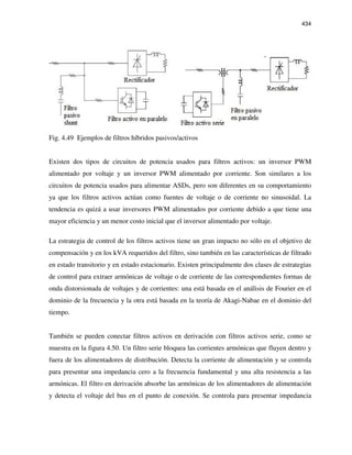 434
Fig. 4.49 Ejemplos de filtros híbridos pasivos/activos
Existen dos tipos de circuitos de potencia usados para filtros activos: un inversor PWM
alimentado por voltaje y un inversor PWM alimentado por corriente. Son similares a los
circuitos de potencia usados para alimentar ASDs, pero son diferentes en su comportamiento
ya que los filtros activos actúan como fuentes de voltaje o de corriente no sinusoidal. La
tendencia es quizá a usar inversores PWM alimentados por corriente debido a que tiene una
mayor eficiencia y un menor costo inicial que el inversor alimentado por voltaje.
La estrategia de control de los filtros activos tiene un gran impacto no sólo en el objetivo de
compensación y en los kVA requeridos del filtro, sino también en las características de filtrado
en estado transitorio y en estado estacionario. Existen principalmente dos clases de estrategias
de control para extraer armónicas de voltaje o de corriente de las correspondientes formas de
onda distorsionada de voltajes y de corrientes: una está basada en el análisis de Fourier en el
dominio de la frecuencia y la otra está basada en la teoría de Akagi-Nabae en el dominio del
tiempo.
También se pueden conectar filtros activos en derivación con filtros activos serie, como se
muestra en la figura 4.50. Un filtro serie bloquea las corrientes armónicas que fluyen dentro y
fuera de los alimentadores de distribución. Detecta la corriente de alimentación y se controla
para presentar una impedancia cero a la frecuencia fundamental y una alta resistencia a las
armónicas. El filtro en derivación absorbe las armónicas de los alimentadores de alimentación
y detecta el voltaje del bus en el punto de conexión. Se controla para presentar impedancia
 