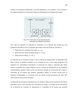 435
infinita a la frecuencia fundamental y una baja impedancia a las armónicas. Las corrientes y
los voltajes armónicos se extráen del sistema de alimentación en el dominio del tiempo.
Fig. 4.50 Conexiones de un acondicionador
unificado de calidad de la potencia
Tres clases de métodos de detección de armónicas en el dominio del tiempo han sido
propuestos para filtros activos en paralelo que actúan como una fuente de corriente iAF:
• Detección de la corriente de la carga: iAF = -ILh
• Detección de la fuente de alimentación: iAF = Ks iSh.
• Detección del voltaje: iAF = KV vh.
La detección de la corriente de carga y de la corriente de alimentación son adecuadas para
filtros activos en paralelo instalados en la vecindad de una o más cargas productoras de
armónicas de consumidores individuales. La detección de voltaje es adecuada para filtros
activos en paralelo que estarán dispersos en los sistemas de distribución de las compañías
suministradoras, porque el filtro activo en derivación basado en la detección del voltaje es
controlado de tal manera que presente impedancia infinita al circuito externo para la
frecuencia fundamental, y se presente como un resistor de baja resistencia de valor 1/KV
(ohms) para las frecuencias armónicas.
La detección de corriente de alimentación es el método de detección de armónicas más básico
para filtros activos serie actuando como una fuente de voltaje vAF. El filtro activo serie basado
en la detección de corriente de alimentación es controlado de tal manera que presente
 