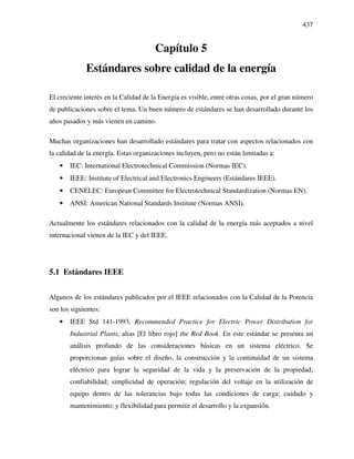437
Capítulo 5
Estándares sobre calidad de la energía
El creciente interés en la Calidad de la Energía es visible, entre otras cosas, por el gran número
de publicaciones sobre el tema. Un buen número de estándares se han desarrollado durante los
años pasados y más vienen en camino.
Muchas organizaciones han desarrollado estándares para tratar con aspectos relacionados con
la calidad de la energía. Estas organizaciones incluyen, pero no están limitadas a:
• IEC: International Electrotechnical Commission (Normas IEC).
• IEEE: Institute of Electrical and Electronics Engineers (Estándares IEEE).
• CENELEC: European Committee for Electrotechnical Standardization (Normas EN).
• ANSI: American National Standards Institute (Normas ANSI).
Actualmente los estándares relacionados con la calidad de la energía más aceptados a nivel
internacional vienen de la IEC y del IEEE.
5.1 Estándares IEEE
Algunos de los estándares publicados por el IEEE relacionados con la Calidad de la Potencia
son los siguientes:
• IEEE Std 141-1993, Recommended Practice for Electric Power Distribution for
Industrial Plants, alias [El libro rojo] the Red Book. En este estándar se presenta un
análisis profundo de las consideraciones básicas en un sistema eléctrico. Se
proporcionan guías sobre el diseño, la construcción y la continuidad de un sistema
eléctrico para lograr la seguridad de la vida y la preservación de la propiedad;
confiabilidad; simplicidad de operación; regulación del voltaje en la utilización de
equipo dentro de las tolerancias bajo todas las condiciones de carga; cuidado y
mantenimiento; y flexibilidad para permitir el desarrollo y la expansión.
 