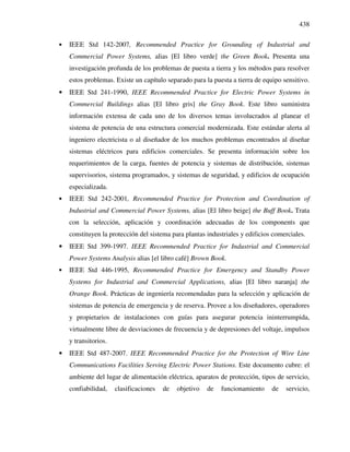 438
• IEEE Std 142-2007, Recommended Practice for Grounding of Industrial and
Commercial Power Systems, alias [El libro verde] the Green Book. Presenta una
investigación profunda de los problemas de puesta a tierra y los métodos para resolver
estos problemas. Existe un capítulo separado para la puesta a tierra de equipo sensitivo.
• IEEE Std 241-1990, IEEE Recommended Practice for Electric Power Systems in
Commercial Buildings alias [El libro gris] the Gray Book. Este libro suministra
información extensa de cada uno de los diversos temas involucrados al planear el
sistema de potencia de una estructura comercial modernizada. Este estándar alerta al
ingeniero electricista o al diseñador de los muchos problemas encontrados al diseñar
sistemas eléctricos para edificios comerciales. Se presenta información sobre los
requerimientos de la carga, fuentes de potencia y sistemas de distribución, sistemas
supervisorios, sistema programados, y sistemas de seguridad, y edificios de ocupación
especializada.
• IEEE Std 242-2001, Recommended Practice for Protection and Coordination of
Industrial and Commercial Power Systems, alias [El libro beige] the Buff Book. Trata
con la selección, aplicación y coordinación adecuadas de los components que
constituyen la protección del sistema para plantas industriales y edificios comerciales.
• IEEE Std 399-1997. IEEE Recommended Practice for Industrial and Commercial
Power Systems Analysis alias [el libro café] Brown Book.
• IEEE Std 446-1995, Recommended Practice for Emergency and Standby Power
Systems for Industrial and Commercial Applications, alias [El libro naranja] the
Orange Book. Prácticas de ingeniería recomendadas para la selección y aplicación de
sistemas de potencia de emergencia y de reserva. Provee a los diseñadores, operadores
y propietarios de instalaciones con guías para asegurar potencia ininterrumpida,
virtualmente libre de desviaciones de frecuencia y de depresiones del voltaje, impulsos
y transitorios.
• IEEE Std 487-2007. IEEE Recommended Practice for the Protection of Wire Line
Communications Facilities Serving Electric Power Stations. Este documento cubre: el
ambiente del lugar de alimentación eléctrica, aparatos de protección, tipos de servicio,
confiabilidad, clasificaciones de objetivo de funcionamiento de servicio,
 